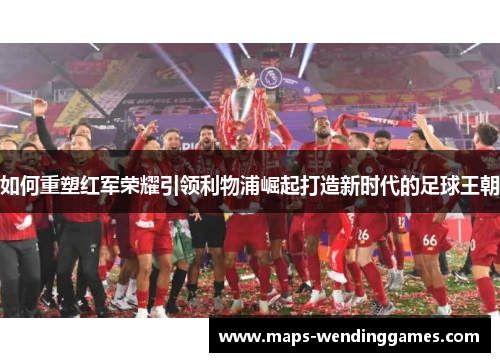 如何重塑红军荣耀引领利物浦崛起打造新时代的足球王朝