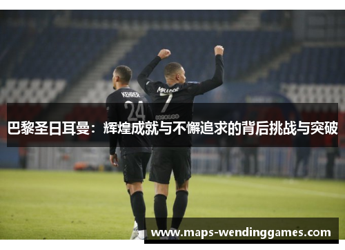 巴黎圣日耳曼：辉煌成就与不懈追求的背后挑战与突破