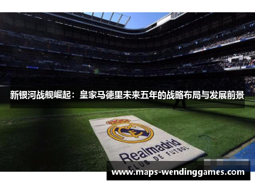 新银河战舰崛起：皇家马德里未来五年的战略布局与发展前景