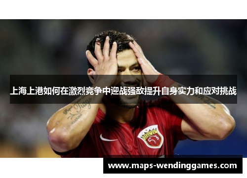 上海上港如何在激烈竞争中迎战强敌提升自身实力和应对挑战