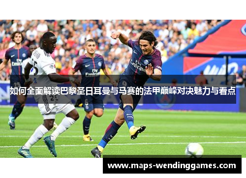 如何全面解读巴黎圣日耳曼与马赛的法甲巅峰对决魅力与看点
