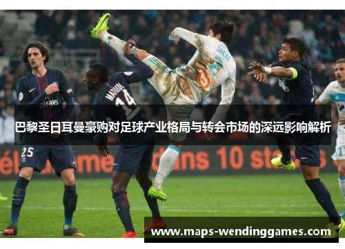 巴黎圣日耳曼豪购对足球产业格局与转会市场的深远影响解析