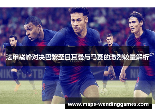 法甲巅峰对决巴黎圣日耳曼与马赛的激烈较量解析