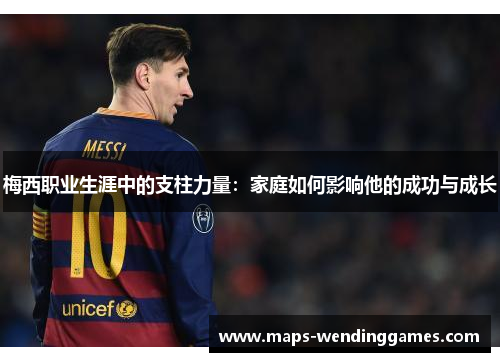 梅西职业生涯中的支柱力量：家庭如何影响他的成功与成长