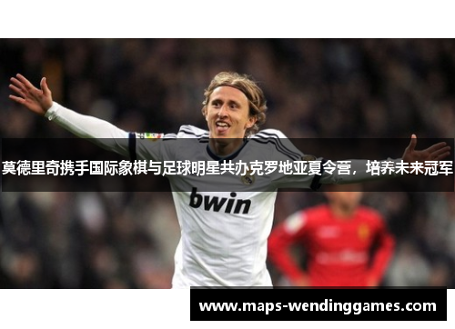 莫德里奇携手国际象棋与足球明星共办克罗地亚夏令营，培养未来冠军