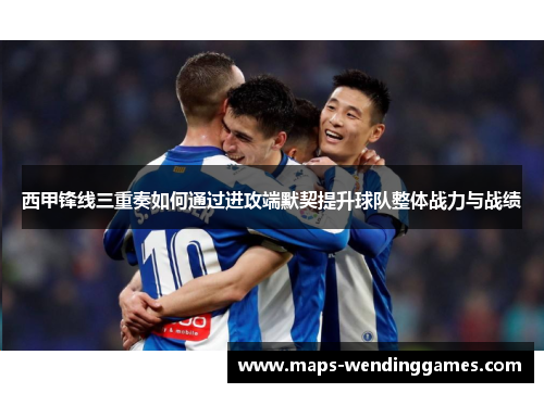 西甲锋线三重奏如何通过进攻端默契提升球队整体战力与战绩