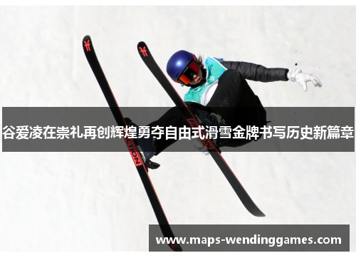 谷爱凌在崇礼再创辉煌勇夺自由式滑雪金牌书写历史新篇章