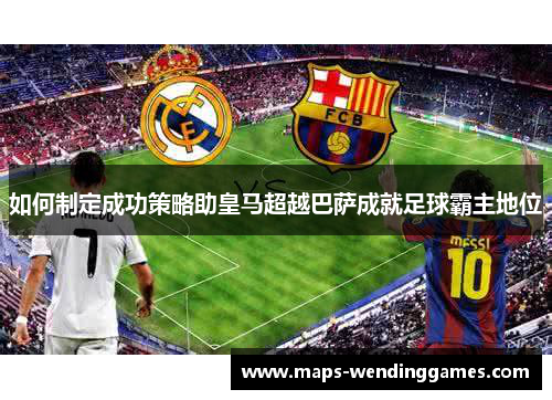 如何制定成功策略助皇马超越巴萨成就足球霸主地位