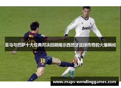 皇马与巴萨十大经典对决回顾揭示西班牙足球传奇的火爆瞬间