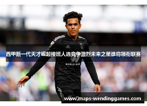 西甲新一代天才崛起接班人选竞争激烈未来之星谁将领衔联赛