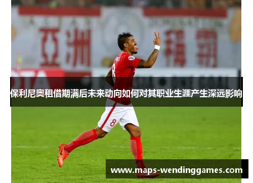 保利尼奥租借期满后未来动向如何对其职业生涯产生深远影响