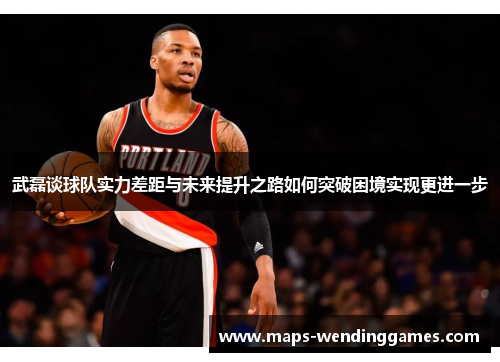 武磊谈球队实力差距与未来提升之路如何突破困境实现更进一步