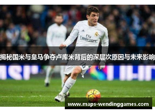 揭秘国米与皇马争夺卢库米背后的深层次原因与未来影响