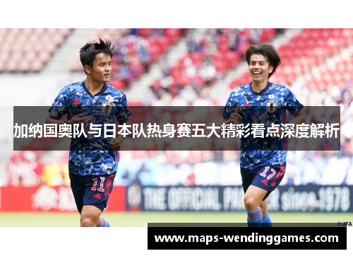 加纳国奥队与日本队热身赛五大精彩看点深度解析