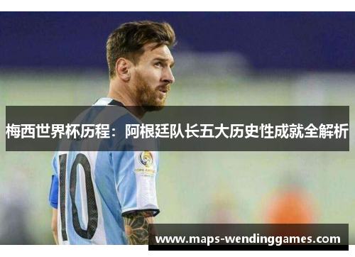 梅西世界杯历程：阿根廷队长五大历史性成就全解析