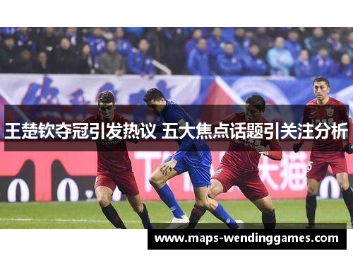 王楚钦夺冠引发热议 五大焦点话题引关注分析