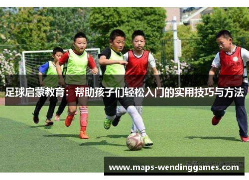 足球启蒙教育：帮助孩子们轻松入门的实用技巧与方法