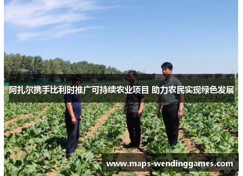 阿扎尔携手比利时推广可持续农业项目 助力农民实现绿色发展