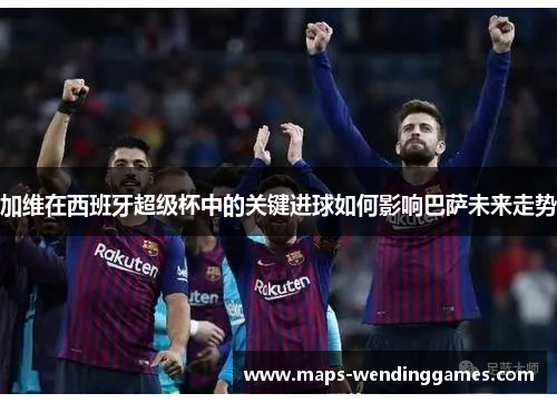 加维在西班牙超级杯中的关键进球如何影响巴萨未来走势