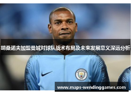 胡桑诺夫加盟曼城对球队战术布局及未来发展意义深远分析