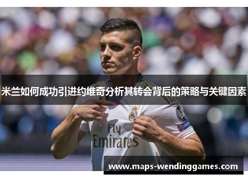 米兰如何成功引进约维奇分析其转会背后的策略与关键因素