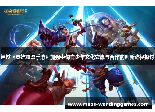 通过《英雄联盟手游》加强中匈青少年文化交流与合作的创新路径探讨