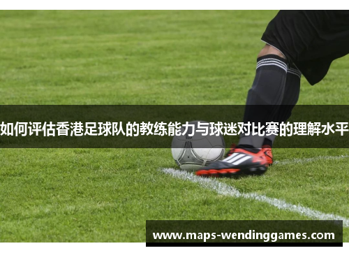 如何评估香港足球队的教练能力与球迷对比赛的理解水平