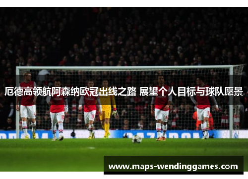 厄德高领航阿森纳欧冠出线之路 展望个人目标与球队愿景