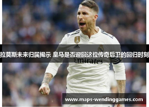 拉莫斯未来归属揭示 皇马是否迎回这位传奇后卫的回归时刻