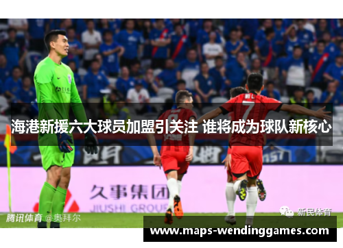 海港新援六大球员加盟引关注 谁将成为球队新核心