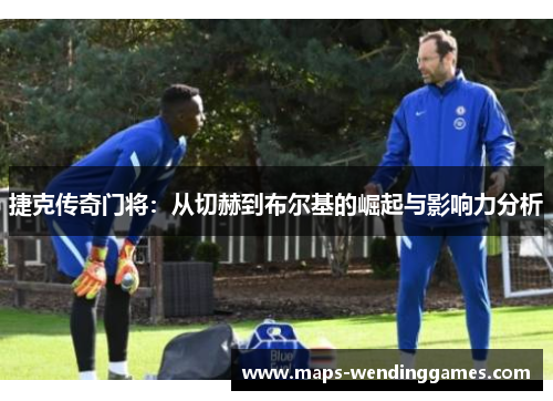 捷克传奇门将：从切赫到布尔基的崛起与影响力分析