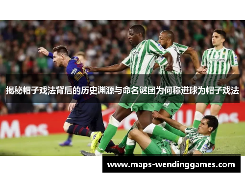 揭秘帽子戏法背后的历史渊源与命名谜团为何称进球为帽子戏法