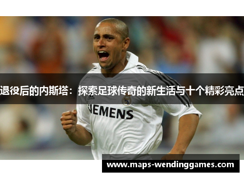 退役后的内斯塔：探索足球传奇的新生活与十个精彩亮点