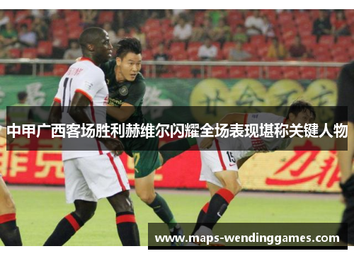 中甲广西客场胜利赫维尔闪耀全场表现堪称关键人物