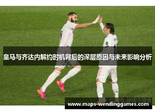 皇马与齐达内解约时机背后的深层原因与未来影响分析