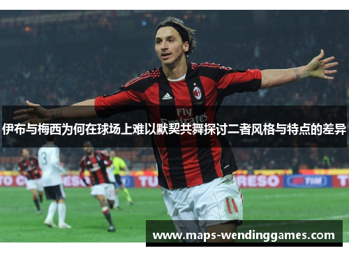 伊布与梅西为何在球场上难以默契共舞探讨二者风格与特点的差异