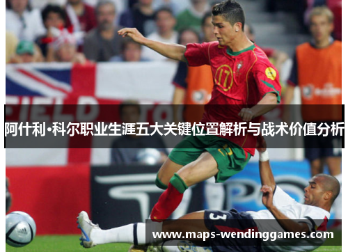 阿什利·科尔职业生涯五大关键位置解析与战术价值分析