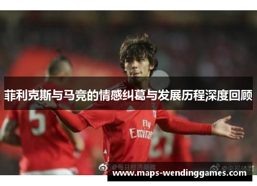 菲利克斯与马竞的情感纠葛与发展历程深度回顾