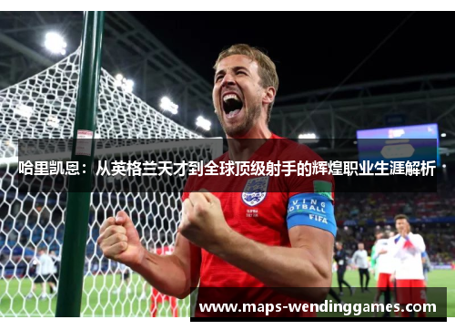 哈里凯恩：从英格兰天才到全球顶级射手的辉煌职业生涯解析