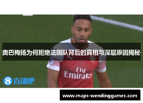 奥巴梅扬为何拒绝法国队背后的真相与深层原因揭秘