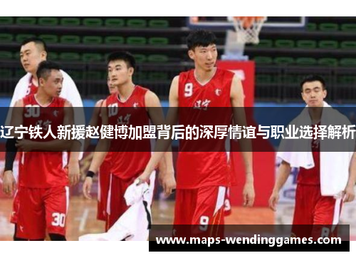 辽宁铁人新援赵健博加盟背后的深厚情谊与职业选择解析